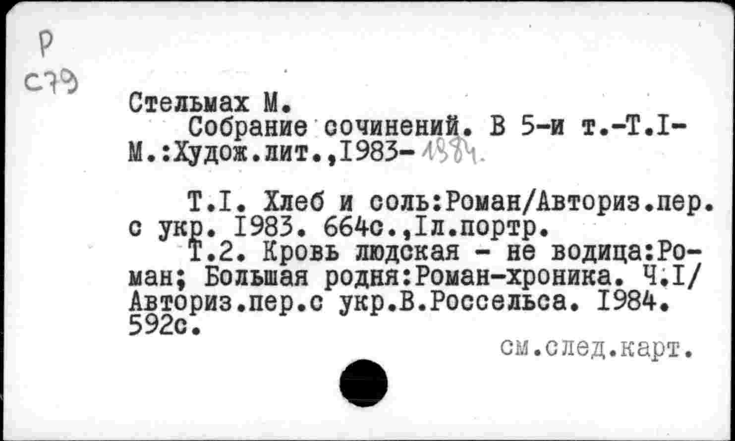 ﻿р
Стельмах М.
Собрание сочинений. В 5-и т.-Т.Т-М.: Ху дож. лит., 1983- едЧ.
Т.1. Хлеб и соль:Роман/Авториз.пер. с укр. 1983. 664с.,1л.портр.
Т.2. Кровь людская - не водица:Роман; Большая родня:Роман-хроника. 4.1/ Авториз.пер.с укр.В.Россельса. 1984.
см.след.карт